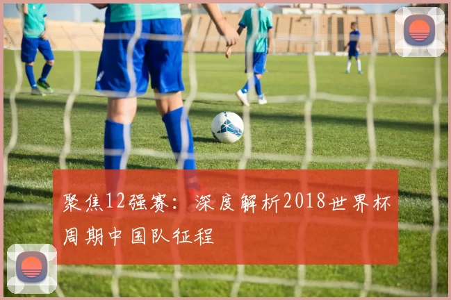 聚焦12强赛：深度解析2018世界杯周期中国队征程