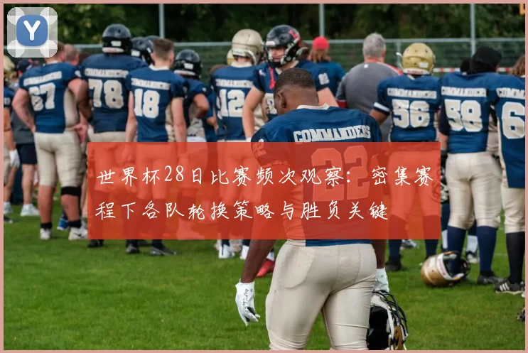 世界杯28日比赛频次观察:密集赛程下各队轮换策略与胜负关键