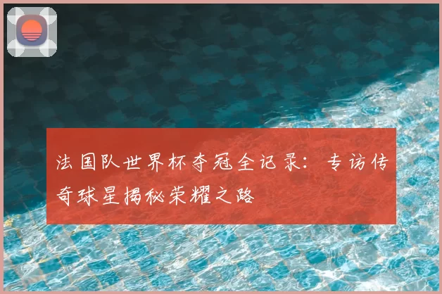 法国队世界杯夺冠全记录：专访传奇球星揭秘荣耀之路
