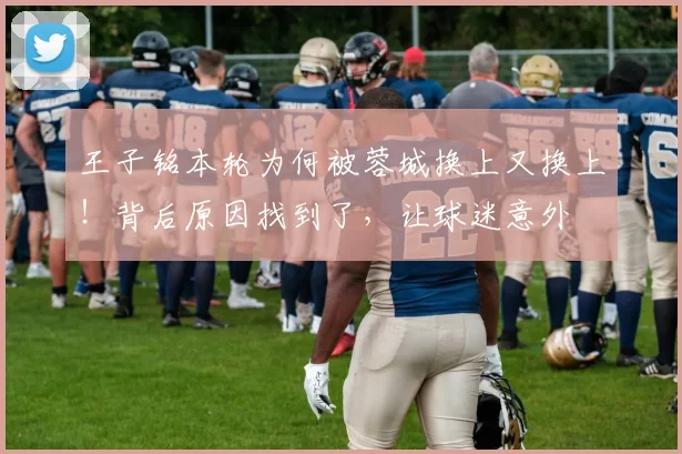 王子铭本轮为何被蓉城换上又换上!背后原因找到了,让球迷意外
