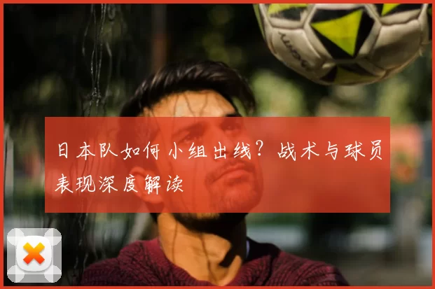 日本队如何小组出线?战术与球员表现深度解读