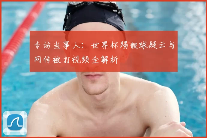 专访当事人:世界杯踢假球疑云与网传被打视频全解析