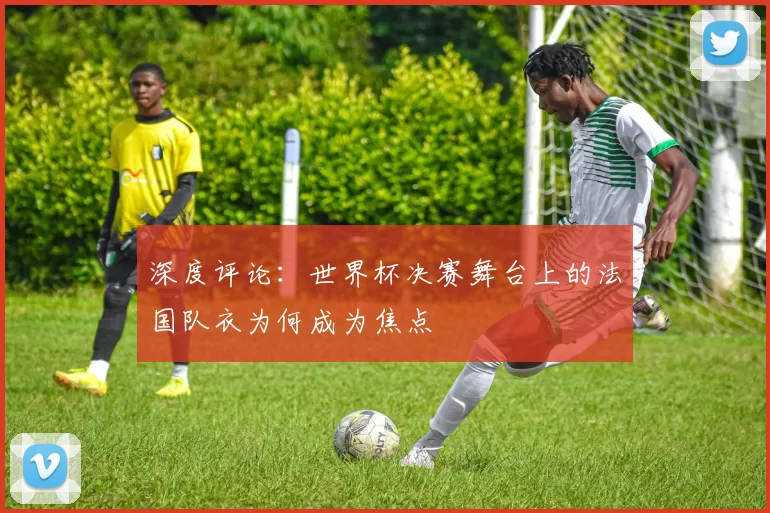 深度评论:世界杯决赛舞台上的法国队衣为何成为焦点