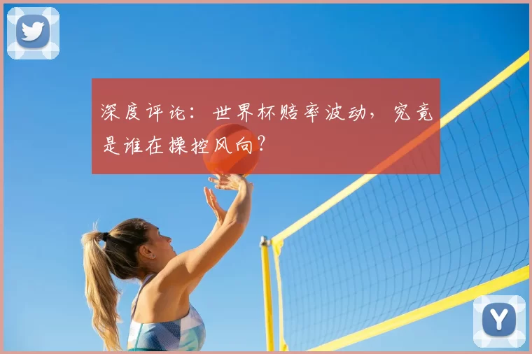 深度评论:世界杯赔率波动,究竟是谁在操控风向?