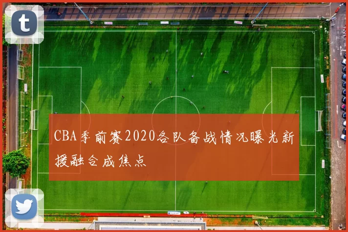 CBA季前赛2020各队备战情况曝光新援融合成焦点