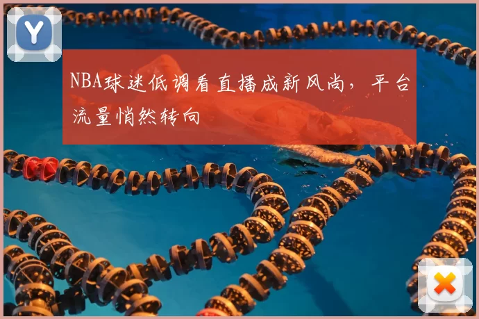 NBA球迷低调看直播成新风尚,平台流量悄然转向