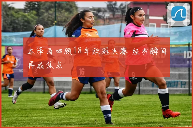 本泽马回顾18年欧冠决赛 经典瞬间再成焦点