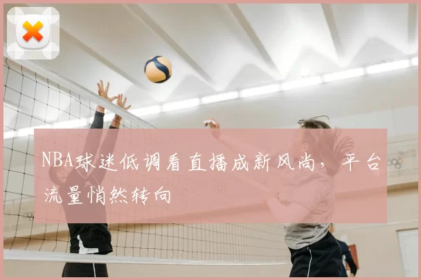 NBA球迷低调看直播成新风尚,平台流量悄然转向