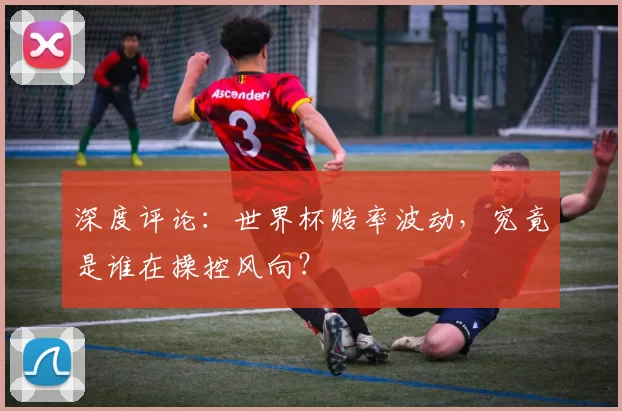 深度评论:世界杯赔率波动,究竟是谁在操控风向?