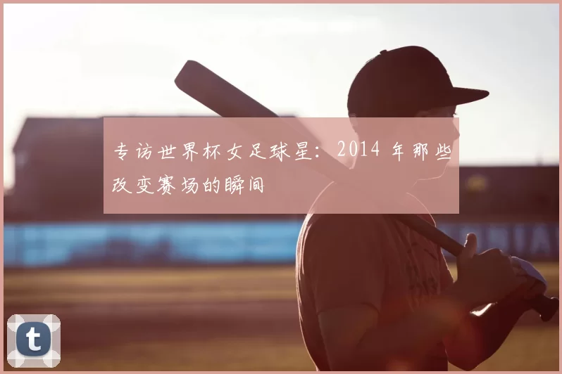 专访世界杯女足球星：2014 年那些改变赛场的瞬间