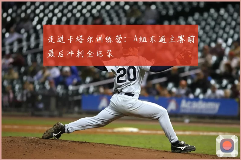走进卡塔尔训练营:A组东道主赛前最后冲刺全记录