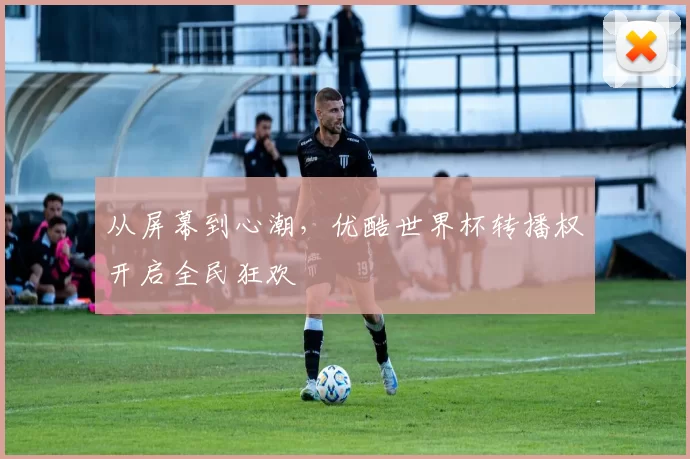 从屏幕到心潮,优酷世界杯转播权开启全民狂欢