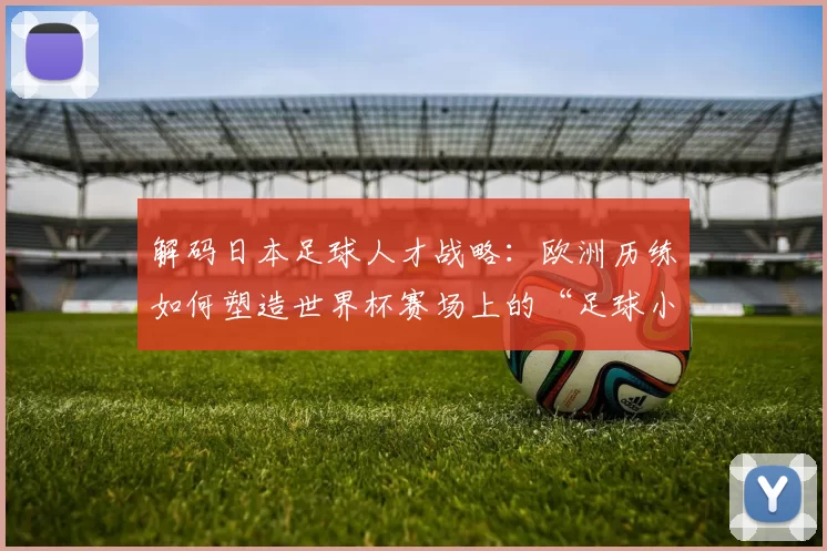 解码日本足球人才战略：欧洲历练如何塑造世界杯赛场上的“足球小子”