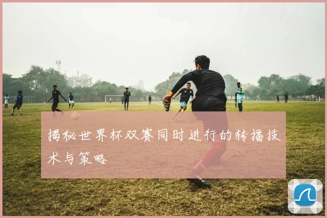 揭秘世界杯双赛同时进行的转播技术与策略