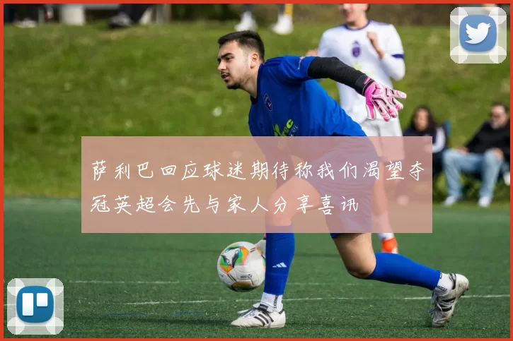 萨利巴回应球迷期待称我们渴望夺冠英超会先与家人分享喜讯