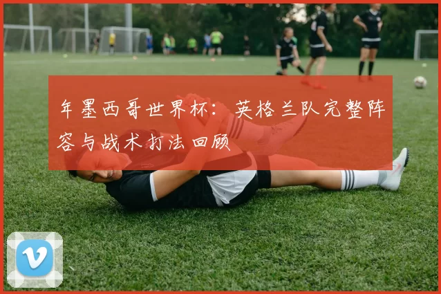 年墨西哥世界杯:英格兰队完整阵容与战术打法回顾