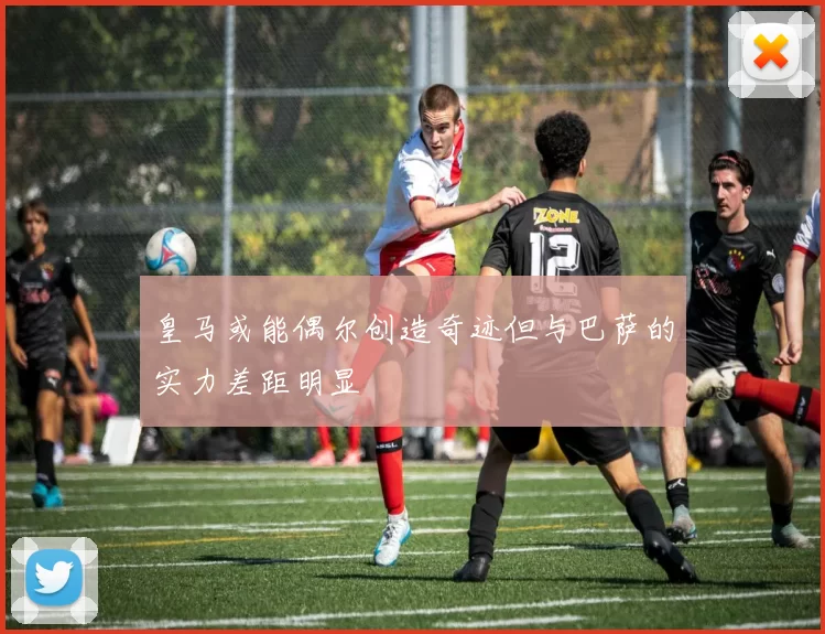 皇马或能偶尔创造奇迹但与巴萨的实力差距明显