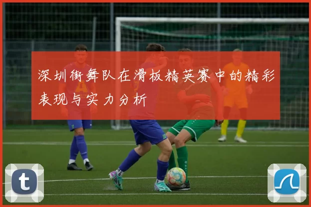 深圳街舞队在滑板精英赛中的精彩表现与实力分析