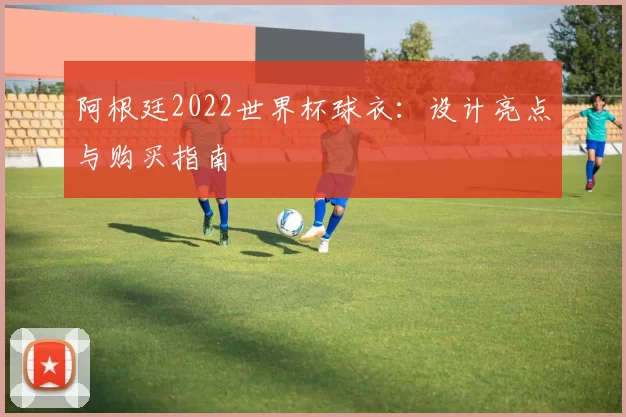 阿根廷2022世界杯球衣:设计亮点与购买指南