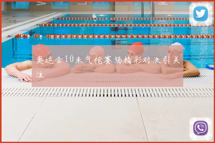 奥运会10米气枪赛场精彩对决引关注