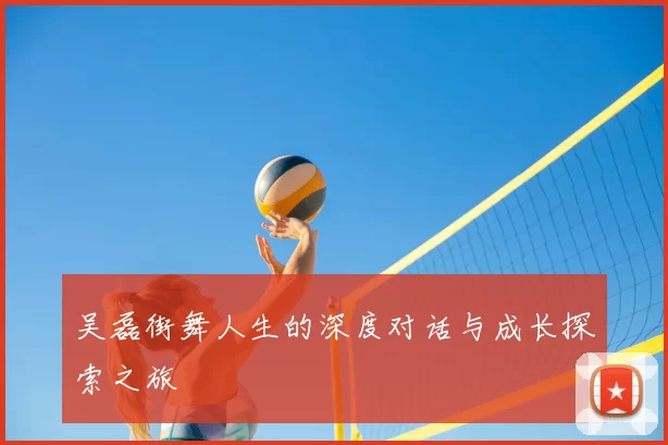 吴磊街舞人生的深度对话与成长探索之旅
