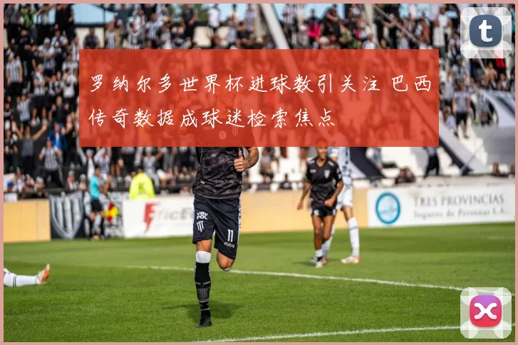 罗纳尔多世界杯进球数引关注 巴西传奇数据成球迷检索焦点