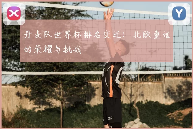 丹麦队世界杯排名变迁:北欧童话的荣耀与挑战