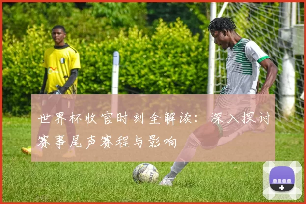 世界杯收官时刻全解读:深入探讨赛事尾声赛程与影响