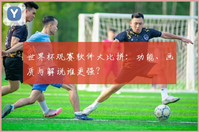世界杯观赛软件大比拼：功能、画质与解说谁更强？