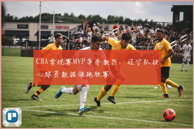 CBA常规赛MVP争夺激烈,辽宁队核心球员数据领跑联赛