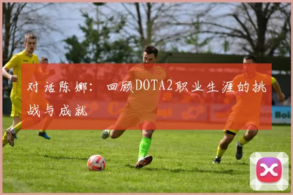 对话陈娜:回顾DOTA2职业生涯的挑战与成就