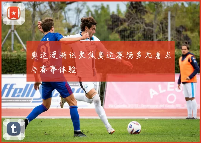 奥运漫游记聚焦奥运赛场多元看点与赛事体验