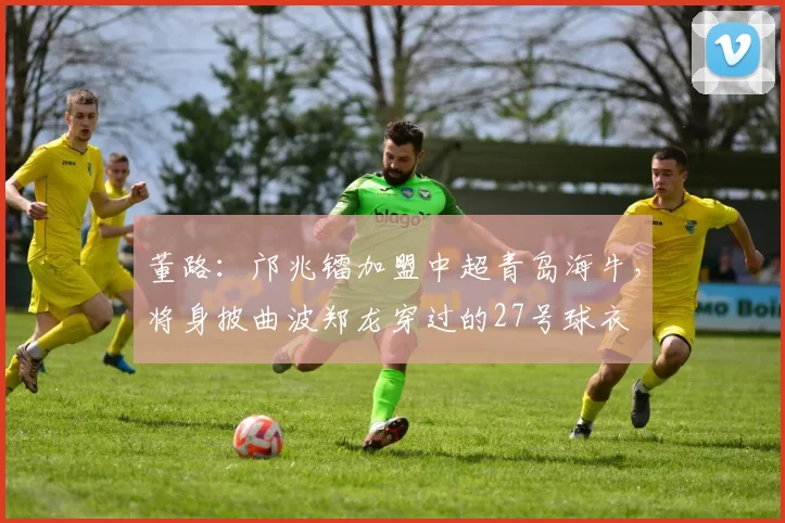 董路：邝兆镭加盟中超青岛海牛，将身披曲波郑龙穿过的27号球衣
