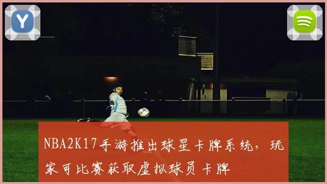 NBA2K17手游推出球星卡牌系统,玩家可比赛获取虚拟球员卡牌