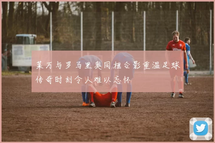 莱万与罗马里奥同框合影重温足球传奇时刻令人难以忘怀