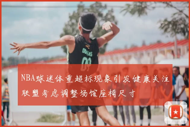 NBA球迷体重超标现象引发健康关注联盟考虑调整场馆座椅尺寸
