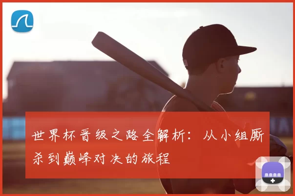 世界杯晋级之路全解析:从小组厮杀到巅峰对决的旅程