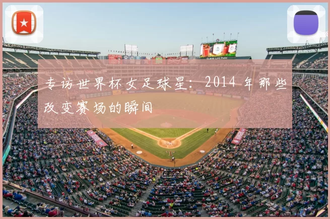 专访世界杯女足球星:2014 年那些改变赛场的瞬间