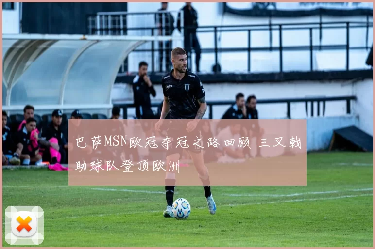 巴萨MSN欧冠夺冠之路回顾 三叉戟助球队登顶欧洲