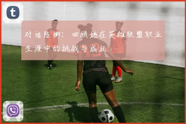 对话陈娜：回顾她在英雄联盟职业生涯中的挑战与成就