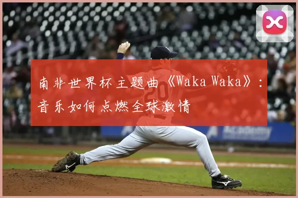 南非世界杯主题曲《Waka Waka》：音乐如何点燃全球激情