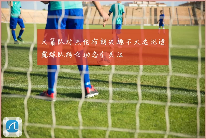 火箭队对杰伦布朗兴趣不大名记透露球队转会动态引关注