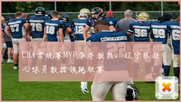 CBA常规赛MVP争夺激烈，辽宁队核心球员数据领跑联赛