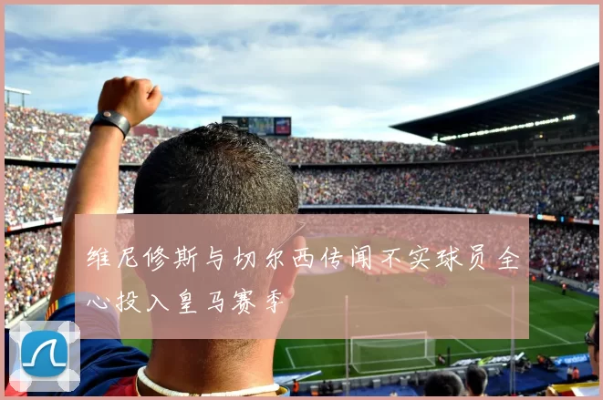 维尼修斯与切尔西传闻不实球员全心投入皇马赛季