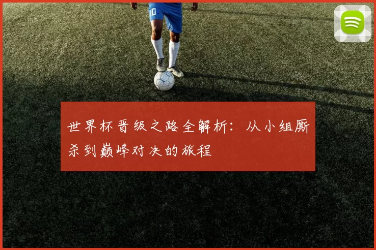 世界杯晋级之路全解析:从小组厮杀到巅峰对决的旅程