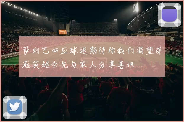 萨利巴回应球迷期待称我们渴望夺冠英超会先与家人分享喜讯