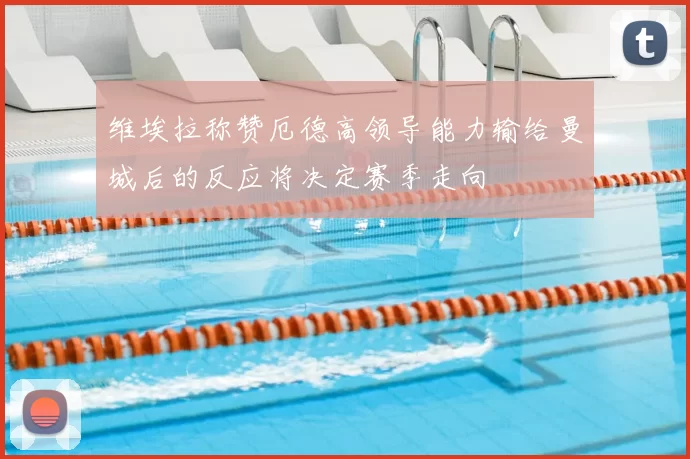 维埃拉称赞厄德高领导能力输给曼城后的反应将决定赛季走向