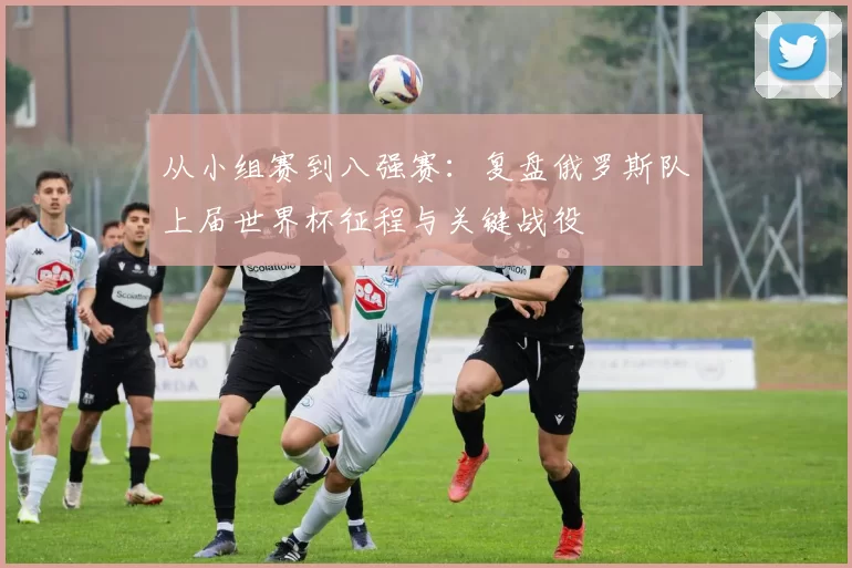 从小组赛到八强赛:复盘俄罗斯队上届世界杯征程与关键战役