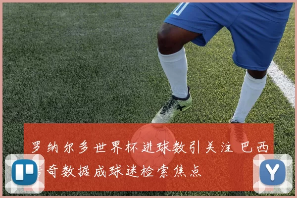 罗纳尔多世界杯进球数引关注 巴西传奇数据成球迷检索焦点