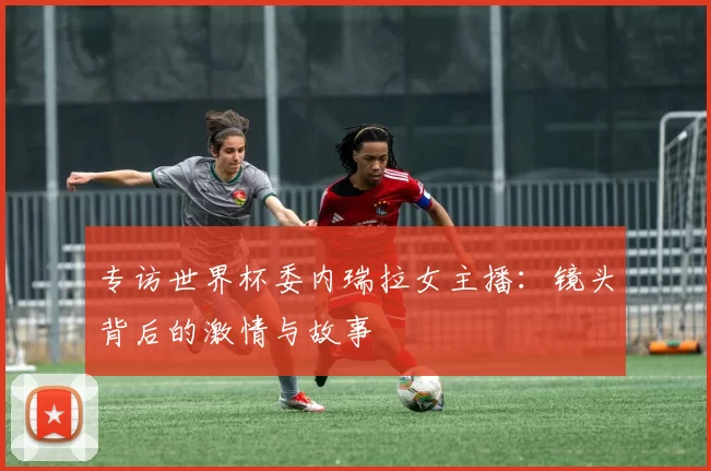 专访世界杯委内瑞拉女主播：镜头背后的激情与故事